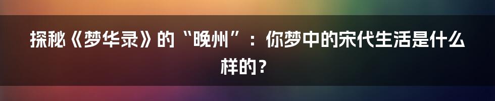 探秘《梦华录》的“晚州”：你梦中的宋代生活是什么样的？