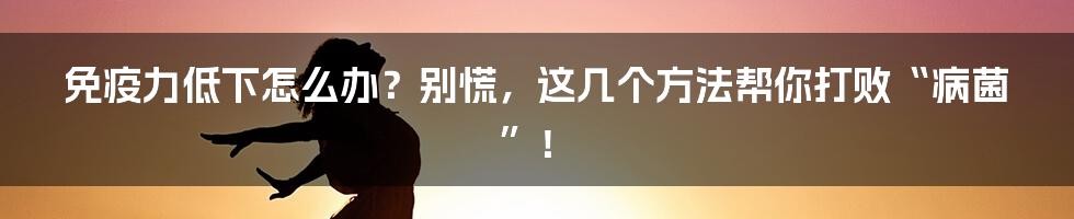 免疫力低下怎么办？别慌，这几个方法帮你打败“病菌”！