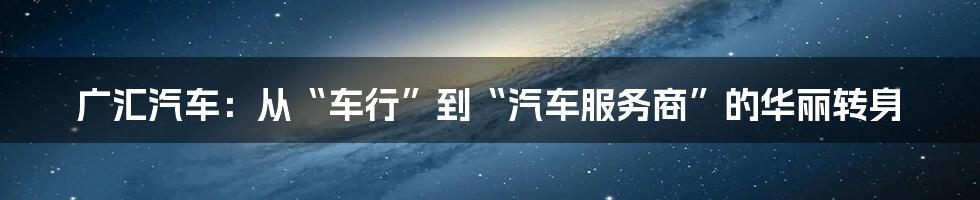 广汇汽车：从“车行”到“汽车服务商”的华丽转身