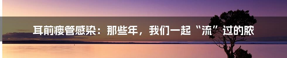 耳前瘘管感染：那些年，我们一起“流”过的脓