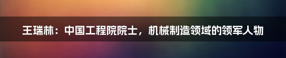 王瑞林：中国工程院院士，机械制造领域的领军人物