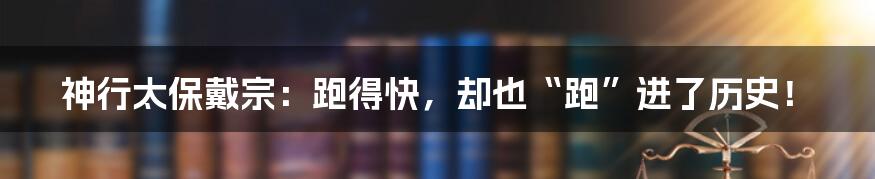 神行太保戴宗：跑得快，却也“跑”进了历史！