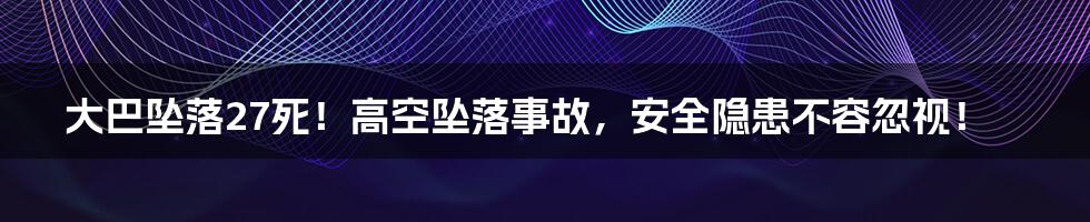 大巴坠落27死！高空坠落事故，安全隐患不容忽视！