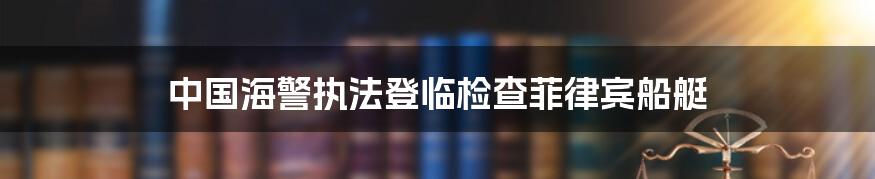 中国海警执法登临检查菲律宾船艇