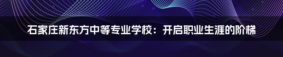 石家庄新东方中等专业学校：开启职业生涯的阶梯