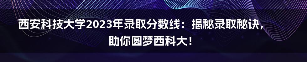 西安科技大学2023年录取分数线：揭秘录取秘诀，助你圆梦西科大！