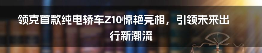 领克首款纯电轿车Z10惊艳亮相，引领未来出行新潮流