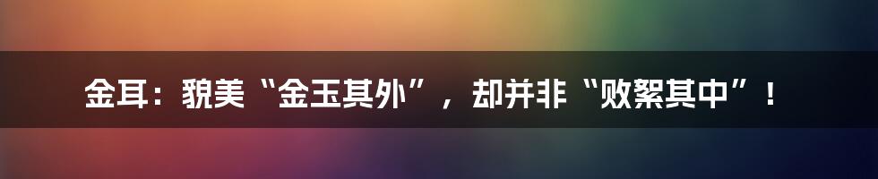 金耳：貌美“金玉其外”，却并非“败絮其中”！