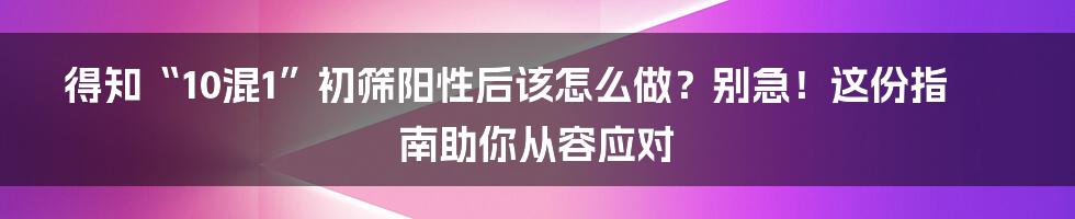 得知“10混1”初筛阳性后该怎么做？别急！这份指南助你从容应对