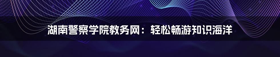 湖南警察学院教务网：轻松畅游知识海洋