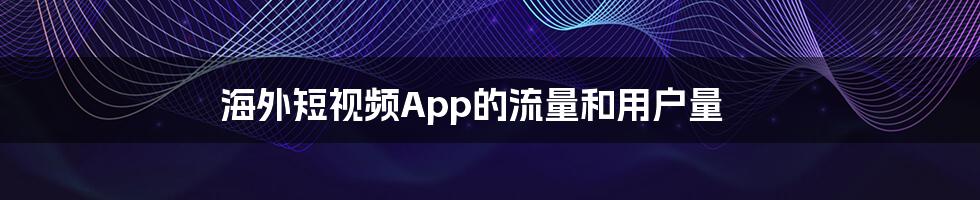 海外短视频App的流量和用户量