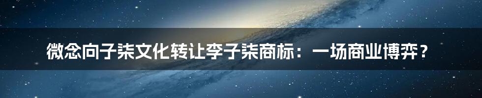 微念向子柒文化转让李子柒商标：一场商业博弈？