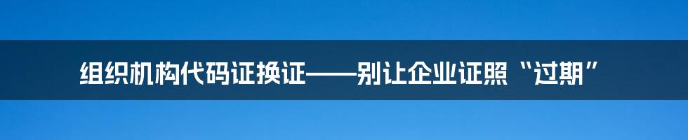 组织机构代码证换证——别让企业证照“过期”