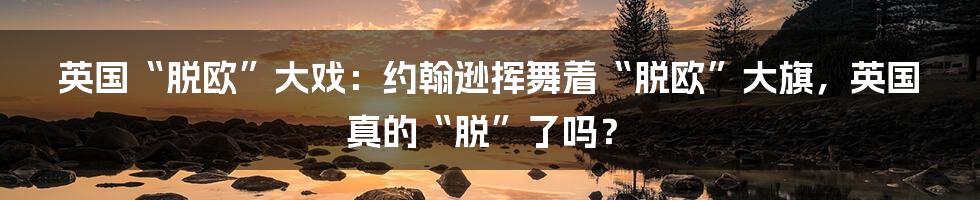 英国“脱欧”大戏：约翰逊挥舞着“脱欧”大旗，英国真的“脱”了吗？