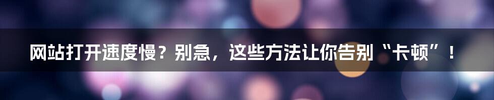 网站打开速度慢？别急，这些方法让你告别“卡顿”！