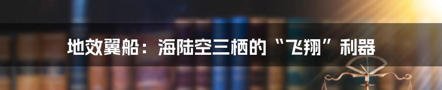 地效翼船：海陆空三栖的“飞翔”利器