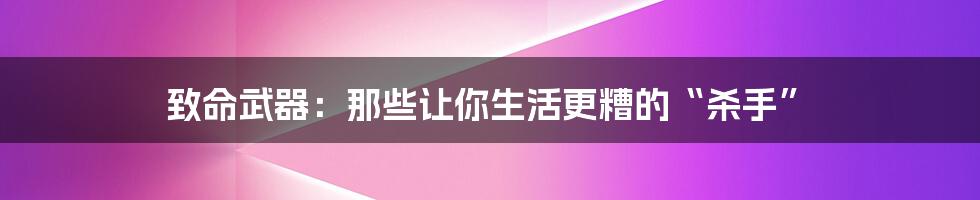 致命武器：那些让你生活更糟的“杀手”