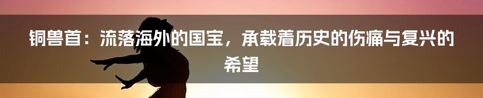 铜兽首：流落海外的国宝，承载着历史的伤痛与复兴的希望