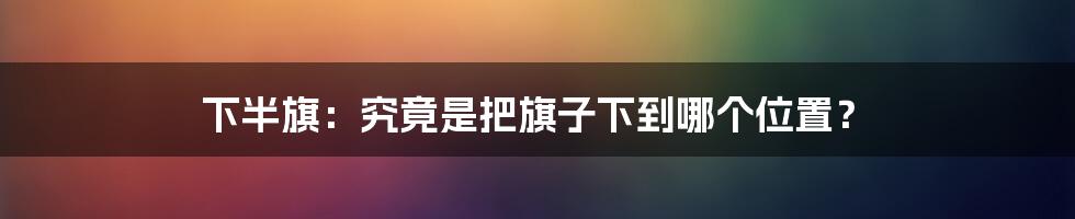 下半旗：究竟是把旗子下到哪个位置？