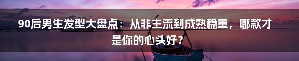 90后男生发型大盘点：从非主流到成熟稳重，哪款才是你的心头好？