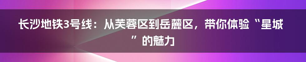 长沙地铁3号线：从芙蓉区到岳麓区，带你体验“星城”的魅力