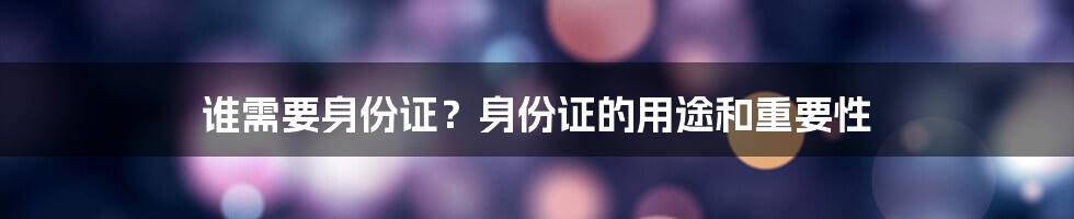 谁需要身份证？身份证的用途和重要性