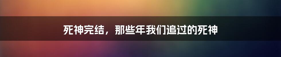 死神完结，那些年我们追过的死神