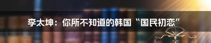 李太坤：你所不知道的韩国“国民初恋”