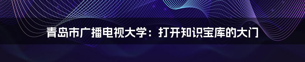 青岛市广播电视大学：打开知识宝库的大门