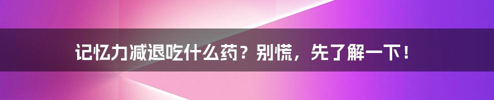 记忆力减退吃什么药？别慌，先了解一下！