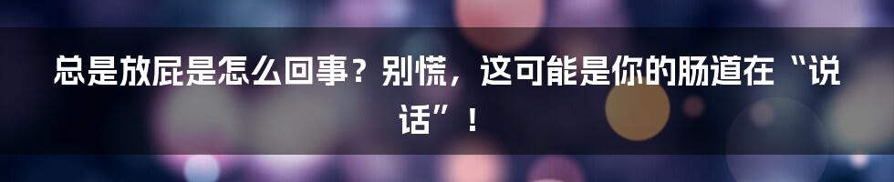 总是放屁是怎么回事？别慌，这可能是你的肠道在“说话”！