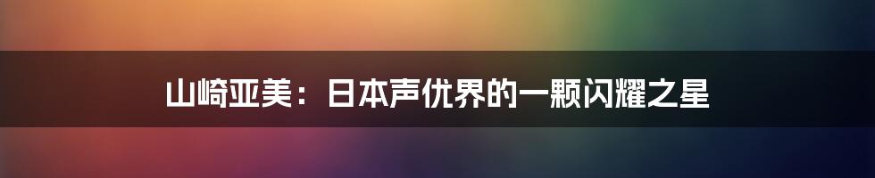 山崎亚美：日本声优界的一颗闪耀之星