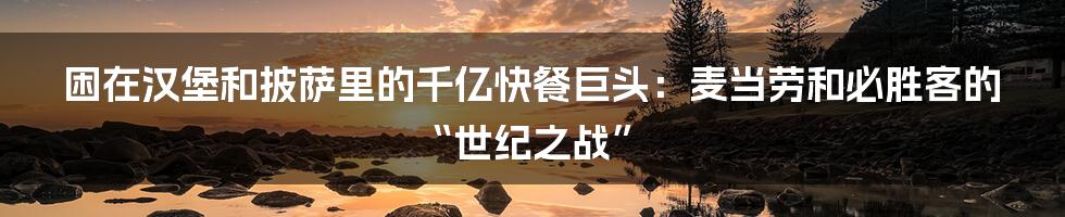 困在汉堡和披萨里的千亿快餐巨头：麦当劳和必胜客的“世纪之战”