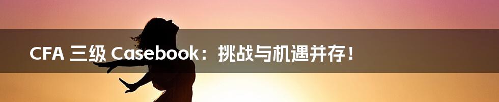 CFA 三级 Casebook：挑战与机遇并存！