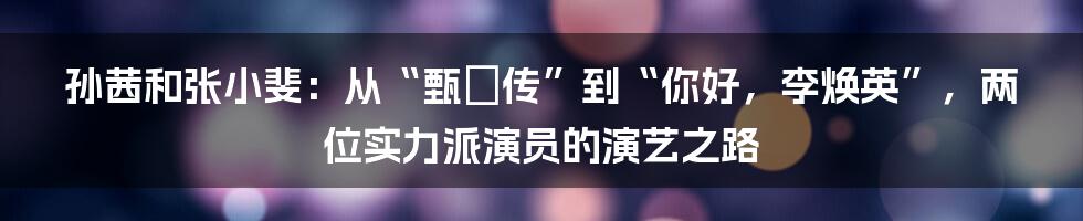 孙茜和张小斐：从“甄嬛传”到“你好，李焕英”，两位实力派演员的演艺之路