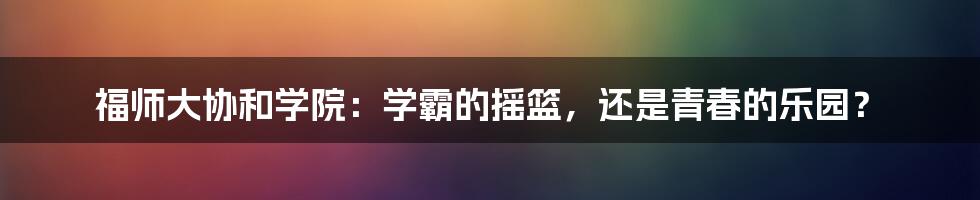 福师大协和学院：学霸的摇篮，还是青春的乐园？