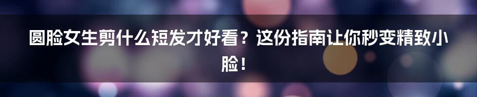 圆脸女生剪什么短发才好看？这份指南让你秒变精致小脸！