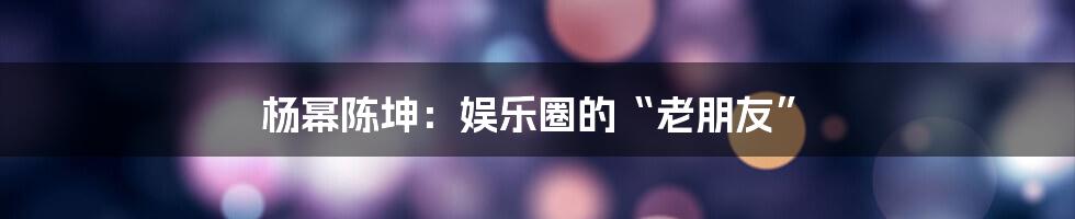 杨幂陈坤：娱乐圈的“老朋友”