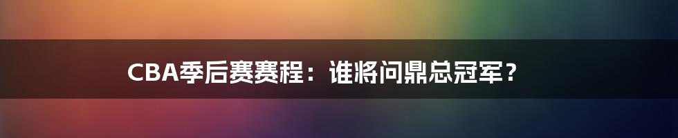 CBA季后赛赛程：谁将问鼎总冠军？