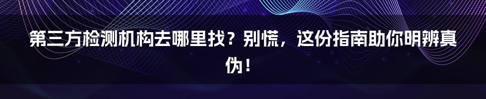 第三方检测机构去哪里找？别慌，这份指南助你明辨真伪！