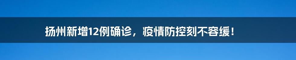 扬州新增12例确诊，疫情防控刻不容缓！