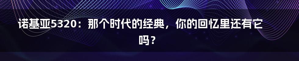 诺基亚5320：那个时代的经典，你的回忆里还有它吗？