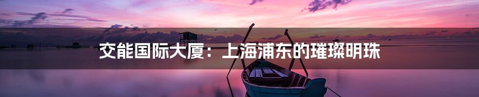 交能国际大厦：上海浦东的璀璨明珠