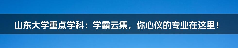 山东大学重点学科：学霸云集，你心仪的专业在这里！