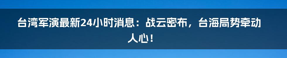 台湾军演最新24小时消息：战云密布，台海局势牵动人心！