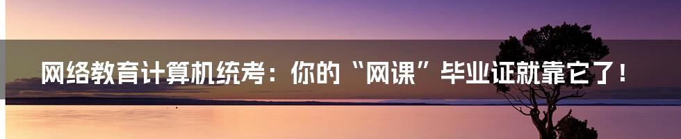 网络教育计算机统考：你的“网课”毕业证就靠它了！