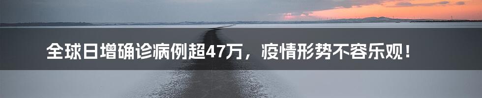 全球日增确诊病例超47万，疫情形势不容乐观！