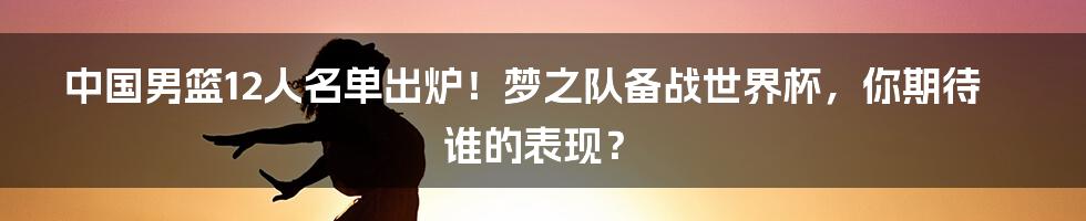 中国男篮12人名单出炉！梦之队备战世界杯，你期待谁的表现？