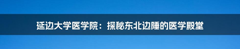 延边大学医学院：探秘东北边陲的医学殿堂