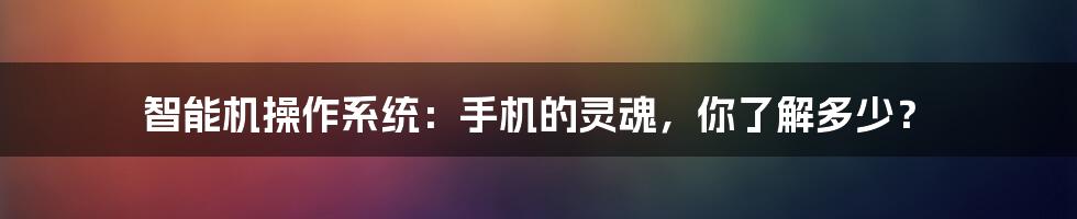 智能机操作系统：手机的灵魂，你了解多少？